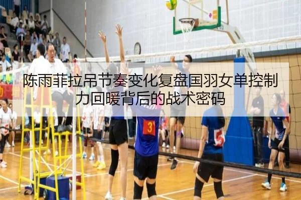 陈雨菲拉吊节奏变化复盘国羽女单控制力回暖背后的战术密码